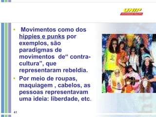 Movimentos como dos  hippies e punks  por exemplos, são paradigmas de movimentos  de“ contra-cultura”, que representaram rebeldia. Por meio de roupas, maquiagem , cabelos, as pessoas representavam uma ideia: liberdade, etc . 