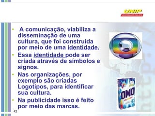 A comunicação, viabiliza a disseminação de uma cultura, que foi construída por meio de uma  identidade. Essa  identidade  pode ser criada através de símbolos e signos. Nas organizações, por exemplo são criadas Logotipos, para identificar sua cultura. Na publicidade isso é feito por meio das marcas. 