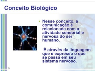 Conceito Biológico Nesse conceito, a comunicação é relacionada com a atividade sensorial e nervosa do ser humano. É através da linguagem que é expresso o que se passa em seu sistema nervoso. 