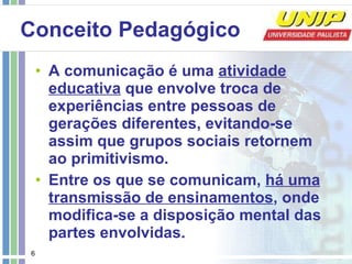 Conceito Pedagógico A comunicação é uma  atividade educativa  que envolve troca de experiências entre pessoas de gerações diferentes, evitando-se assim que grupos sociais retornem ao primitivismo. Entre os que se comunicam,  há uma transmissão de ensinamentos , onde modifica-se a disposição mental das partes envolvidas. 