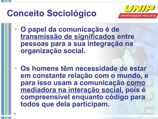 Conceito Sociológico O papel da comunicação é de  transmissão de significados  entre pessoas para a sua integração na organização social. Os homens têm necessidade de estar em constante relação com o mundo, e para isso usam a comunicação  como mediadora na interação social,  pois é compreensível enquanto código para todos que dela participam. 