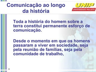 Toda a história do homem sobre a terra constitui permanente esforço de comunicação.  Desde o momento em que os homens passaram a viver em sociedade, seja pela reunião de famílias, seja pela comunidade de trabalho,  Comunicação ao longo da história 