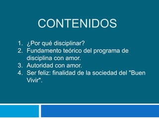 CONTENIDOS
1. ¿Por qué disciplinar?
2. Fundamento teórico del programa de
   disciplina con amor.
3. Autoridad con amor.
4. Ser feliz: finalidad de la sociedad del "Buen
   Vivir".
 