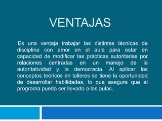 VENTAJAS
Es una ventaja trabajar las distintas técnicas de
disciplina con amor en el aula para estar en
capacidad de modificar las prácticas autoritarias por
relaciones centradas en un manejo de la
autoritatividad y la democracia. Al aplicar los
conceptos teóricos en talleres se tiene la oportunidad
de desarrollar habilidades, lo que asegura que el
programa pueda ser llevado a las aulas.
 