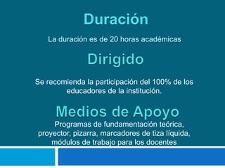 Duración
   La duración es de 20 horas académicas




Se recomienda la participación del 100% de los
        educadores de la institución.



    Programas de fundamentación teórica,
proyector, pizarra, marcadores de tiza líquida,
    módulos de trabajo para los docentes
 
