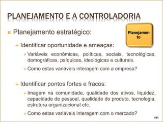 PLANEJAMENTO E A CONTROLADORIA
 Planejamento estratégico:
 Identificar oportunidade e ameaças:
 Variáveis econômicas, políticas, sociais, tecnológicas,
demográficas, psíquicas, ideológicas e culturais.
 Como estas variáveis interagem com a empresa?
 Identificar pontos fortes e fracos:
 Imagem na comunidade, qualidade dos ativos, liquidez,
capacidade de pessoal, qualidade do produto, tecnologia,
estrutura organizacional etc.
 Como estas variáveis interagem com o mercado?
101
 