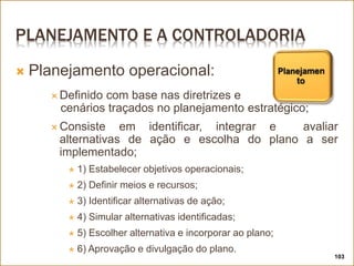 PLANEJAMENTO E A CONTROLADORIA
103
 Planejamento operacional:
 Definido com base nas diretrizes e
cenários traçados no planejamento estratégico;
 Consiste em identificar, integrar e avaliar
alternativas de ação e escolha do plano a ser
implementado;
 1) Estabelecer objetivos operacionais;
 2) Definir meios e recursos;
 3) Identificar alternativas de ação;
 4) Simular alternativas identificadas;
 5) Escolher alternativa e incorporar ao plano;
 6) Aprovação e divulgação do plano.
 