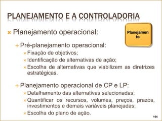 PLANEJAMENTO E A CONTROLADORIA
104
 Planejamento operacional:
 Pré-planejamento operacional:
 Fixação de objetivos;
 Identificação de alternativas de ação;
 Escolha de alternativas que viabilizem as diretrizes
estratégicas.
 Planejamento operacional de CP e LP:
 Detalhamento das alternativas selecionadas;
 Quantificar os recursos, volumes, preços, prazos,
investimentos e demais variáveis planejadas;
 Escolha do plano de ação.
 