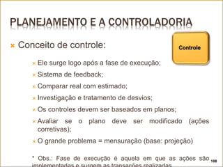 PLANEJAMENTO E A CONTROLADORIA
 Conceito de controle:
 Ele surge logo após a fase de execução;
 Sistema de feedback;
 Comparar real com estimado;
 Investigação e tratamento de desvios;
 Os controles devem ser baseados em planos;
 Avaliar se o plano deve ser modificado (ações
corretivas);
 O grande problema = mensuração (base: projeção)
* Obs.: Fase de execução é aquela em que as ações são 108
 