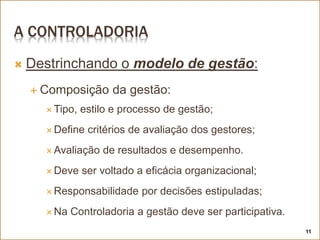 A CONTROLADORIA
 Destrinchando o modelo de gestão:
 Composição da gestão:
 Tipo, estilo e processo de gestão;
 Define critérios de avaliação dos gestores;
 Avaliação de resultados e desempenho.
 Deve ser voltado a eficácia organizacional;
 Responsabilidade por decisões estipuladas;
 Na Controladoria a gestão deve ser participativa.
11
 
