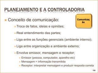 PLANEJAMENTO E A CONTROLADORIA
 Conceito de comunicação:
 Troca de fatos, ideias e opiniões;
 Real entendimento das partes;
 Liga entre as funções gerenciais (ambiente interno);
 Liga entre organização e ambiente externo;
 Envolve emissor, mensagem e receptor;
 Emissor (pessoa, computador, aparelho etc)
 Mensagem = informação transmitida
 Receptor: interpretar mensagem e produzir resposta correta
110
 