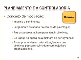 PLANEJAMENTO E A CONTROLADORIA
 Conceito de motivação:
 Impulso e sentimento;
 Largamente estudado no campo da psicologia;
 Faz as pessoas agirem para atingir objetivos;
 Se traduz na busca pela melhora de performance;
 As empresas devem criar situações em que
objetivos pessoais coincidam com objetivos
organizacionais.
111
 