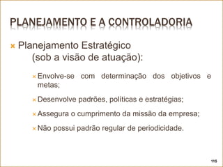 PLANEJAMENTO E A CONTROLADORIA
 Planejamento Estratégico
(sob a visão de atuação):
 Envolve-se com determinação dos objetivos e
metas;
 Desenvolve padrões, políticas e estratégias;
 Assegura o cumprimento da missão da empresa;
 Não possui padrão regular de periodicidade.
115
 