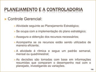 PLANEJAMENTO E A CONTROLADORIA
 Controle Gerencial:
 Atividade seguinte ao Planejamento Estratégico;
 Se ocupa com a implementação do plano estratégico;
 Assegura a obtenção dos recursos necessários;
 Acompanha se os recursos estão sendo utilizados de
maneira eficiente;
 A atividade é rítmica e segue um padrão semanal,
mensal ou quadrimestral;
 As decisões são tomadas com base em informações
resumidas que comparam o desempenho real com o
planejado, investigando as variações.
116
 