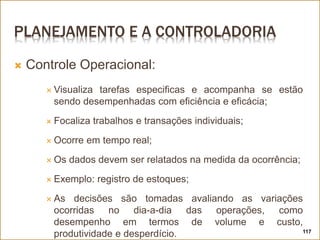 PLANEJAMENTO E A CONTROLADORIA
 Controle Operacional:
 Visualiza tarefas especificas e acompanha se estão
sendo desempenhadas com eficiência e eficácia;
 Focaliza trabalhos e transações individuais;
 Ocorre em tempo real;
 Os dados devem ser relatados na medida da ocorrência;
 Exemplo: registro de estoques;
 As decisões são tomadas avaliando as variações
ocorridas no dia-a-dia das operações, como
desempenho em termos de volume e custo,
produtividade e desperdício. 117
 