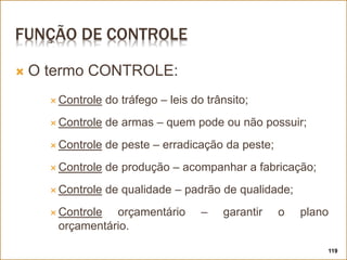 FUNÇÃO DE CONTROLE
 O termo CONTROLE:
 Controle do tráfego – leis do trânsito;
 Controle de armas – quem pode ou não possuir;
 Controle de peste – erradicação da peste;
 Controle de produção – acompanhar a fabricação;
 Controle de qualidade – padrão de qualidade;
 Controle orçamentário – garantir o plano
orçamentário.
119
 