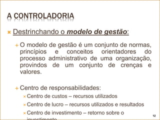 A CONTROLADORIA
 Destrinchando o modelo de gestão:
 O modelo de gestão é um conjunto de normas,
princípios e conceitos orientadores do
processo administrativo de uma organização,
provindos de um conjunto de crenças e
valores.
 Centro de responsabilidades:
 Centro de custos – recursos utilizados
 Centro de lucro – recursos utilizados e resultados
 Centro de investimento – retorno sobre o 12
 
