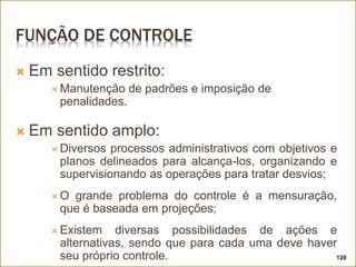 FUNÇÃO DE CONTROLE
 Em sentido restrito:
 Manutenção de padrões e imposição de
penalidades.
 Em sentido amplo:
 Diversos processos administrativos com objetivos e
planos delineados para alcança-los, organizando e
supervisionando as operações para tratar desvios;
 O grande problema do controle é a mensuração,
que é baseada em projeções;
 Existem diversas possibilidades de ações e
alternativas, sendo que para cada uma deve haver
seu próprio controle. 120
 