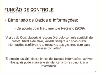 FUNÇÃO DE CONTROLE
 Dimensão de Dados e Informações:
 De acordo com Nascimento e Reginato (2009):
“A área de Controladoria é responsável pelo controle contábil, de
custos, fiscal e de ativo, voltada sempre a disponibilizar
informações confiáveis e tempestivas aos gestores com base
nesses controles”
“É também usuária desse banco de dados e informações, através
dos quais pode analisar e simular cenários e comunicar a
informação”
124
 