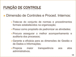 FUNÇÃO DE CONTROLE
 Dimensão de Controles e Proced. Internos:
 Trata-se do conjunto de normas e procedimentos
formais estabelecidos na organização;
 Possui como propósito de padronizar as atividades;
 Procura assegurar o melhor acompanhamento e
auditoria dos processos;
 Garante a eficácia para as dimensões de Gestão e
de Dados e Informações;
 Propicia maior transparência aos atos
administrativos.
125
 