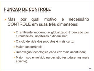 FUNÇÃO DE CONTROLE
 Mas por qual motivo é necessário
CONTROLE em suas três dimensões:
 O ambiente moderno e globalizado é cercado por
turbulências, incertezas e dinamismo;
 O ciclo de vida dos produtos é mais curto;
 Maior concorrência;
 Renovação tecnológica cada vez mais acentuada;
 Maior risco envolvido na decisão (estudaremos mais
adiante).
126
 