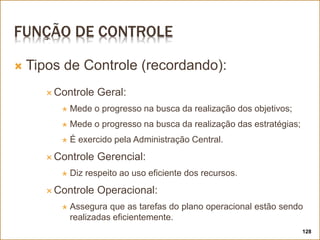 FUNÇÃO DE CONTROLE
 Tipos de Controle (recordando):
 Controle Geral:
 Mede o progresso na busca da realização dos objetivos;
 Mede o progresso na busca da realização das estratégias;
 É exercido pela Administração Central.
 Controle Gerencial:
 Diz respeito ao uso eficiente dos recursos.
 Controle Operacional:
 Assegura que as tarefas do plano operacional estão sendo
realizadas eficientemente.
128
 