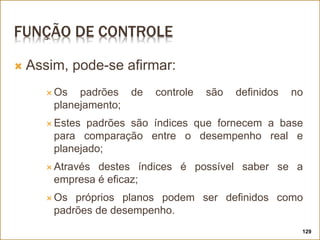 FUNÇÃO DE CONTROLE
 Assim, pode-se afirmar:
 Os padrões de controle são definidos no
planejamento;
 Estes padrões são índices que fornecem a base
para comparação entre o desempenho real e
planejado;
 Através destes índices é possível saber se a
empresa é eficaz;
 Os próprios planos podem ser definidos como
padrões de desempenho.
129
 