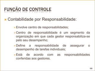FUNÇÃO DE CONTROLE
 Contabilidade por Responsabilidade:
 Envolve centro de responsabilidades;
 Centro de responsabilidade é um segmento da
organização em que cada gestor responsabiliza-se
pelo seu desempenho;
 Define a responsabilidade de assegurar o
desempenho de tarefas individuais;
 Está de acordo com as responsabilidades
conferidas aos gestores.
131
 