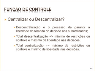 FUNÇÃO DE CONTROLE
 Centralizar ou Descentralizar?
 Descentralização é o processo de garantir a
liberdade de tomada de decisão aos subordinados;
 Total descentralização => mínimo de restrições ou
controle e máximo de liberdade nas decisões;
 Total centralização => máximo de restrições ou
controle e mínimo de liberdade nas decisões.
133
 