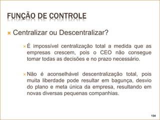 FUNÇÃO DE CONTROLE
 Centralizar ou Descentralizar?
 É impossível centralização total a medida que as
empresas crescem, pois o CEO não consegue
tomar todas as decisões e no prazo necessário.
 Não é aconselhável descentralização total, pois
muita liberdade pode resultar em bagunça, desvio
do plano e meta única da empresa, resultando em
novas diversas pequenas companhias.
134
 