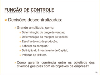 FUNÇÃO DE CONTROLE
 Decisões descentralizadas:
 Grande amplitude, como:
 Determinação do preço de vendas;
 Determinação da margem de vendas;
 Escolha do mix de produção;
 Fabricar ou comprar?
 Definição do Investimento de Capital;
 Politicas de RH; etc.
 Como garantir coerência entre os objetivos dos
diversos gestores com os objetivos da empresa?
135
 