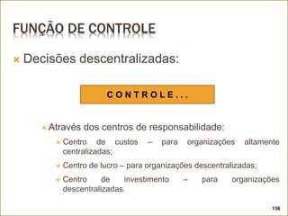 FUNÇÃO DE CONTROLE
 Decisões descentralizadas:
 Através dos centros de responsabilidade:
 Centro de custos – para organizações altamente
centralizadas;
 Centro de lucro – para organizações descentralizadas;
 Centro de investimento – para organizações
descentralizadas.
136
C O N T R O L E . . .
 