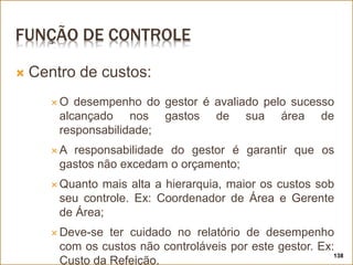 FUNÇÃO DE CONTROLE
 Centro de custos:
 O desempenho do gestor é avaliado pelo sucesso
alcançado nos gastos de sua área de
responsabilidade;
 A responsabilidade do gestor é garantir que os
gastos não excedam o orçamento;
 Quanto mais alta a hierarquia, maior os custos sob
seu controle. Ex: Coordenador de Área e Gerente
de Área;
 Deve-se ter cuidado no relatório de desempenho
com os custos não controláveis por este gestor. Ex:
Custo da Refeição.
138
 