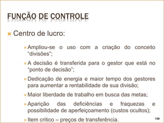 FUNÇÃO DE CONTROLE
 Centro de lucro:
 Ampliou-se o uso com a criação do conceito
“divisões”;
 A decisão é transferida para o gestor que está no
“ponto de decisão”;
 Dedicação de energia e maior tempo dos gestores
para aumentar a rentabilidade de sua divisão;
 Maior liberdade de trabalho em busca das metas;
 Aparição das deficiências e fraquezas e
possibilidade de aperfeiçoamento (custos ocultos);
 Item critico – preços de transferência. 139
 