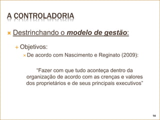 A CONTROLADORIA
 Destrinchando o modelo de gestão:
 Objetivos:
 De acordo com Nascimento e Reginato (2009):
“Fazer com que tudo aconteça dentro da
organização de acordo com as crenças e valores
dos proprietários e de seus principais executivos”
14
 