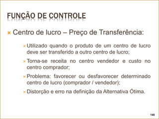 FUNÇÃO DE CONTROLE
 Centro de lucro – Preço de Transferência:
 Utilizado quando o produto de um centro de lucro
deve ser transferido a outro centro de lucro;
 Torna-se receita no centro vendedor e custo no
centro comprador;
 Problema: favorecer ou desfavorecer determinado
centro de lucro (comprador / vendedor);
 Distorção e erro na definição da Alternativa Ótima.
140
 