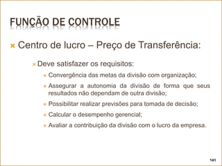 FUNÇÃO DE CONTROLE
 Centro de lucro – Preço de Transferência:
 Deve satisfazer os requisitos:
 Convergência das metas da divisão com organização;
 Assegurar a autonomia da divisão de forma que seus
resultados não dependam de outra divisão;
 Possibilitar realizar previsões para tomada de decisão;
 Calcular o desempenho gerencial;
 Avaliar a contribuição da divisão com o lucro da empresa.
141
 