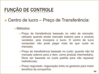 FUNÇÃO DE CONTROLE
 Centro de lucro – Preço de Transferência:
 Métodos:
 Preço de transferência baseado no valor de mercado:
utilizado quando existe mercado externo para o produto
vendedor, pois incorpora o lucro. O centro de lucro
comprador não pode pagar mais do que custo no
mercado;
 Preço de transferência baseado no custo: quando não há
mercado externo para o item, como produto intermediário.
Deve ser baseado no custo padrão para não repassar
ineficiências;
 Preço negociado: negociação entre os gestores para maior
beneficio da companhia.
142
 