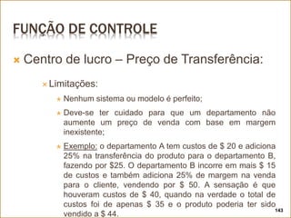 FUNÇÃO DE CONTROLE
 Centro de lucro – Preço de Transferência:
 Limitações:
 Nenhum sistema ou modelo é perfeito;
 Deve-se ter cuidado para que um departamento não
aumente um preço de venda com base em margem
inexistente;
 Exemplo: o departamento A tem custos de $ 20 e adiciona
25% na transferência do produto para o departamento B,
fazendo por $25. O departamento B incorre em mais $ 15
de custos e também adiciona 25% de margem na venda
para o cliente, vendendo por $ 50. A sensação é que
houveram custos de $ 40, quando na verdade o total de
custos foi de apenas $ 35 e o produto poderia ter sido
vendido a $ 44.
143
 