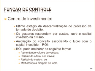 FUNÇÃO DE CONTROLE
 Centro de investimento:
 Ultimo estágio da descentralização do processo de
tomada de decisão;
 Os gestores respondem por custos, lucro e capital
investido na divisão;
 Ampliação do conceito associando o lucro com o
capital investido – ROI;
 ROI, pode melhorar da seguinte forma:
 Aumentando volume de vendas;
 Reduzindo o total dos ativos;
 Reduzindo custos ; ou
 Melhorando a margem de lucro.
144
 