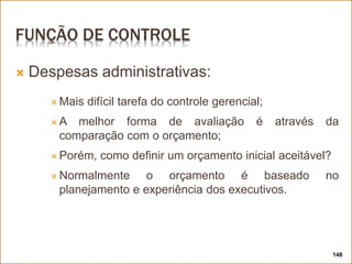 FUNÇÃO DE CONTROLE
 Despesas administrativas:
 Mais difícil tarefa do controle gerencial;
 A melhor forma de avaliação é através da
comparação com o orçamento;
 Porém, como definir um orçamento inicial aceitável?
 Normalmente o orçamento é baseado no
planejamento e experiência dos executivos.
148
 