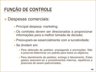 FUNÇÃO DE CONTROLE
 Despesas comerciais:
 Principal despesa: marketing;
 Os controles devem ser direcionados a proporcionar
informações para a melhor tomada de decisão;
 Preocupam-se essencialmente com a lucratividade;
 Se dividem em:
 Para obtenção de pedidos: propaganda e promoções. Não
é possível determinar um padrão para todos os objetivos;
 Para atendimento de pedidos: entrega e faturamento. Estes
gastos associam-se a procedimentos internos, repetitivos e
possíveis de serem padronizados.
149
 