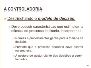 A CONTROLADORIA
 Destrinchando o modelo de decisão:
 Deve possuir características que estimulem a
eficácia do processo decisório, incorporando:
 Normas e procedimentos gerais para a tomada de
decisão;
 Formato que o processo decisório deve ocorrer
na empresa;
 A postura do gestor diante das decisões a serem
tomadas.
15
 