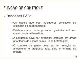 FUNÇÃO DE CONTROLE
 Despesas P&D:
 Os gastos não são indicadores confiáveis da
eficiência do departamento;
 Existe um lapso de tempo entre o gasto incorrido e o
correspondente beneficio;
 A estratégia deve ser direcionar esforços em áreas
prioritárias de acordo com o Plano Estratégico;
 O controle de gasto deve ser em relação ao
andamento e progresso feito para o término do
projeto.
150
 