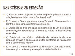 EXERCÍCIOS DE FIXAÇÃO
 1) Qual o maior objetivo de uma empresa privada e qual a
relação deste objetivo com a Controladoria?
 2) Explane a Teoria do Mercado e a Teoria do Planejamento e
Controle, enfocando a diferença entre elas.
 3) Quais são os três principais componentes de um sistema de
comunicação? Explique-os e comente sobre a inter-relação
entre eles.
 4) Quais são os efeitos colaterais da existência de uma
empresa privada e como estes efeitos colaterais se relacionam
com o seu objetivo maior?
 5) O que é a Visão Sistêmica da Empresa? Cite pelo menos
três exemplos de itens que compõe a Visão Sistêmica.
152
 