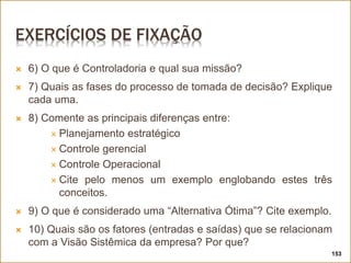 EXERCÍCIOS DE FIXAÇÃO
 6) O que é Controladoria e qual sua missão?
 7) Quais as fases do processo de tomada de decisão? Explique
cada uma.
 8) Comente as principais diferenças entre:
 Planejamento estratégico
 Controle gerencial
 Controle Operacional
 Cite pelo menos um exemplo englobando estes três
conceitos.
 9) O que é considerado uma “Alternativa Ótima”? Cite exemplo.
 10) Quais são os fatores (entradas e saídas) que se relacionam
com a Visão Sistêmica da empresa? Por que?
153
 