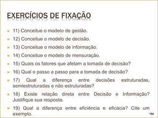 EXERCÍCIOS DE FIXAÇÃO
 11) Conceitue o modelo de gestão.
 12) Conceitue o modelo de decisão.
 13) Conceitue o modelo de informação.
 14) Conceitue o modelo de mensuração.
 15) Quais os fatores que afetam a tomada de decisão?
 16) Qual o passo a passo para a tomada de decisão?
 17) Qual a diferença entre decisões estruturadas,
semiestruturadas e não estruturadas?
 18) Existe relação direta entre Decisão e Informação?
Justifique sua resposta.
 19) Qual a diferença entre eficiência e eficácia? Cite um
exemplo. 154
 