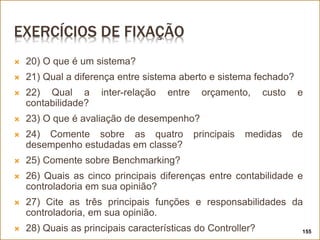 EXERCÍCIOS DE FIXAÇÃO
 20) O que é um sistema?
 21) Qual a diferença entre sistema aberto e sistema fechado?
 22) Qual a inter-relação entre orçamento, custo e
contabilidade?
 23) O que é avaliação de desempenho?
 24) Comente sobre as quatro principais medidas de
desempenho estudadas em classe?
 25) Comente sobre Benchmarking?
 26) Quais as cinco principais diferenças entre contabilidade e
controladoria em sua opinião?
 27) Cite as três principais funções e responsabilidades da
controladoria, em sua opinião.
 28) Quais as principais características do Controller? 155
 