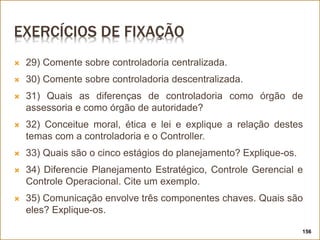 EXERCÍCIOS DE FIXAÇÃO
 29) Comente sobre controladoria centralizada.
 30) Comente sobre controladoria descentralizada.
 31) Quais as diferenças de controladoria como órgão de
assessoria e como órgão de autoridade?
 32) Conceitue moral, ética e lei e explique a relação destes
temas com a controladoria e o Controller.
 33) Quais são o cinco estágios do planejamento? Explique-os.
 34) Diferencie Planejamento Estratégico, Controle Gerencial e
Controle Operacional. Cite um exemplo.
 35) Comunicação envolve três componentes chaves. Quais são
eles? Explique-os.
156
 