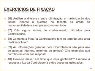 EXERCÍCIOS DE FIXAÇÃO
 36) Análise a diferença entre otimização e maximização dos
lucros. Aborde a questão no tocante ás áreas de
responsabilidade e a empresa como um todo.
 37) Cite alguns ramos de conhecimento utilizados pela
Controladoria.
 38) Comente a frase “a Controladoria tem se tornado uma área
multidisciplinar”
 39) As informações geradas pela Controladoria são para uso
de agentes internos, externos ou ambos? Cite exemplos que
corroborem com sua resposta.
 40) Deve-se mexer em time que está ganhando? Embase a
resposta a luz da Controladoria e dos aspectos estudados.
157
 